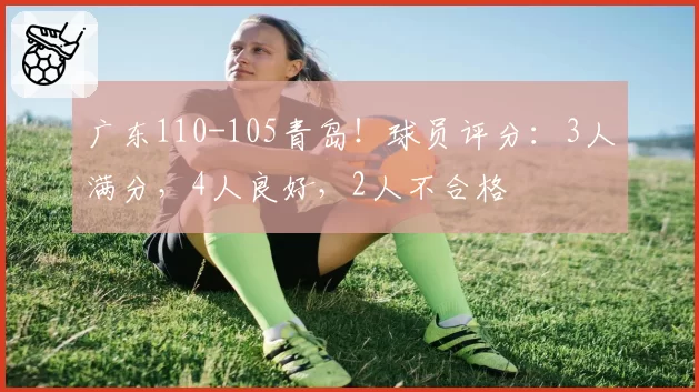广东110-105青岛!球员评分:3人满分,4人良好,2人不合格