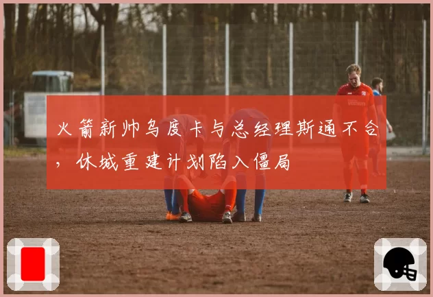 火箭新帅乌度卡与总经理斯通不合，休城重建计划陷入僵局
