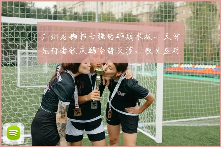 广州龙狮郭士强怒砸战术板，天津先行者张庆鹏冷静交涉，教头应对争议判罚风格两极