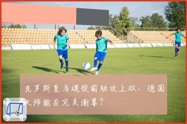 克罗斯皇马退役前助攻上双，德国大师能否完美谢幕？
