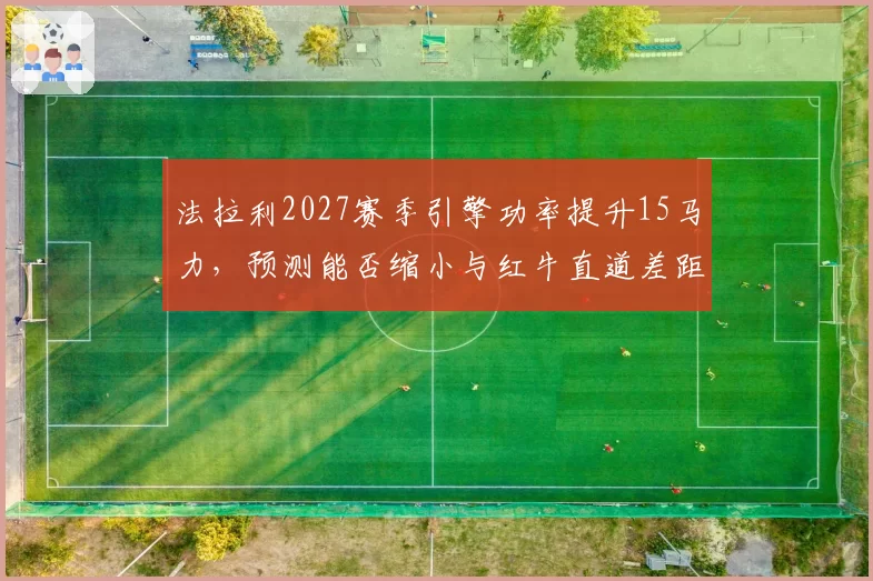 法拉利2027赛季引擎功率提升15马力，预测能否缩小与红牛直道差距？