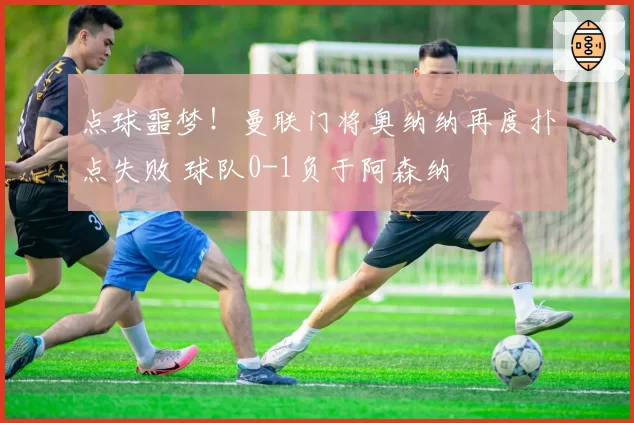 点球噩梦！曼联门将奥纳纳再度扑点失败 球队0-1负于阿森纳