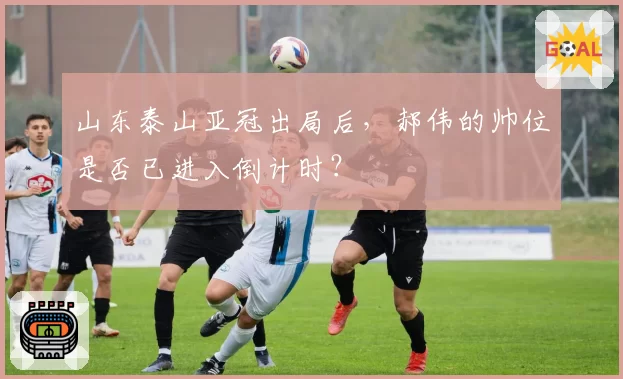 山东泰山亚冠出局后,郝伟的帅位是否已进入倒计时?