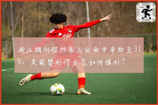 浙江稠州程帅澎三分命中率跌至31%，吴前替补得分荒如何填补？