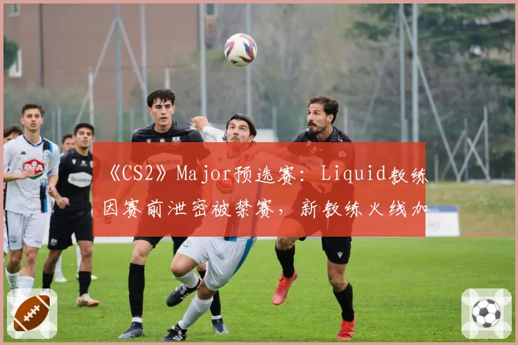 《CS2》Major预选赛：Liquid教练因赛前泄密被禁赛，新教练火线加盟