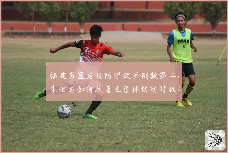 福建男篮后场防守效率倒数第二，朱世龙如何改善王哲林协防时机？
