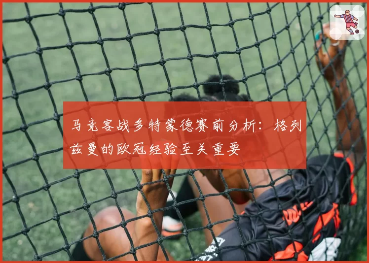 马竞客战多特蒙德赛前分析：格列兹曼的欧冠经验至关重要